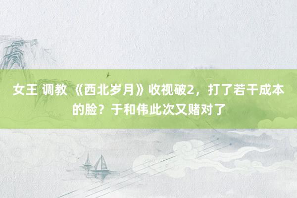 女王 调教 《西北岁月》收视破2，打了若干成本的脸？于和伟此次又赌对了
