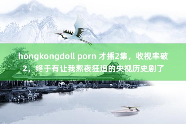 hongkongdoll porn 才播2集，收视率破2，终于有让我熬夜狂追的央视历史剧了