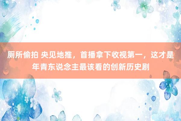 厕所偷拍 央见地推，首播拿下收视第一，这才是年青东说念主最该看的创新历史剧