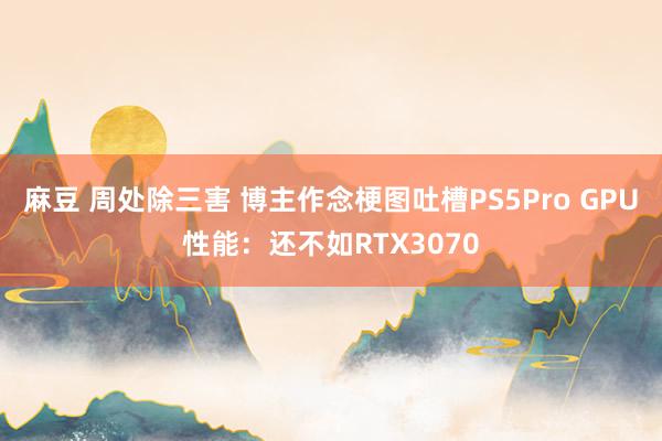 麻豆 周处除三害 博主作念梗图吐槽PS5Pro GPU性能：还不如RTX3070