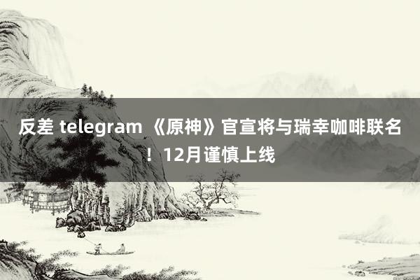 反差 telegram 《原神》官宣将与瑞幸咖啡联名！12月谨慎上线