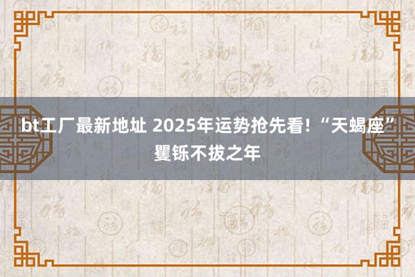bt工厂最新地址 2025年运势抢先看! “天蝎座”矍铄不拔之年