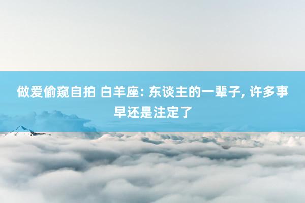 做爱偷窥自拍 白羊座: 东谈主的一辈子， 许多事早还是注定了