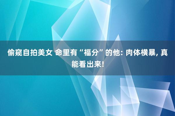 偷窥自拍美女 命里有“福分”的他: 肉体横暴， 真能看出来!
