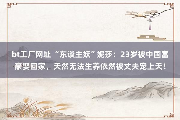 bt工厂网址 “东谈主妖”妮莎：23岁被中国富豪娶回家，天然无法生养依然被丈夫宠上天！