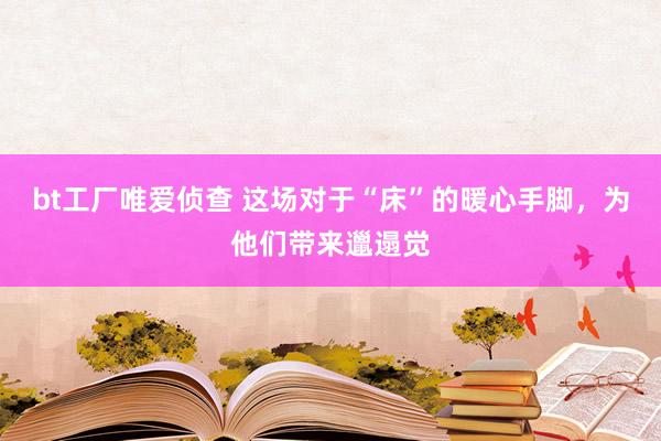 bt工厂唯爱侦查 这场对于“床”的暖心手脚，为他们带来邋遢觉