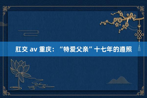 肛交 av 重庆：“特爱父亲”十七年的遵照