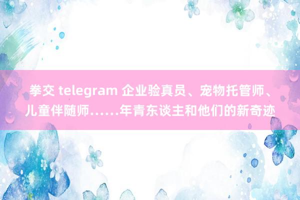 拳交 telegram 企业验真员、宠物托管师、儿童伴随师……年青东谈主和他们的新奇迹