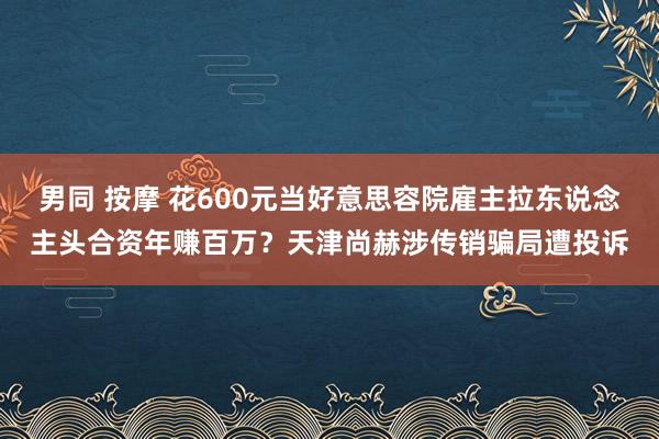 男同 按摩 花600元当好意思容院雇主拉东说念主头合资年赚百万？天津尚赫涉传销骗局遭投诉