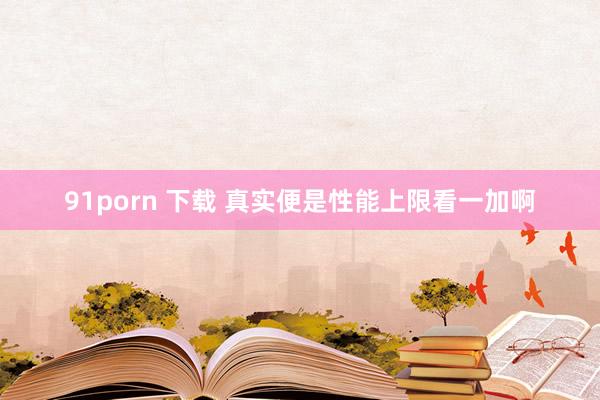 91porn 下载 真实便是性能上限看一加啊