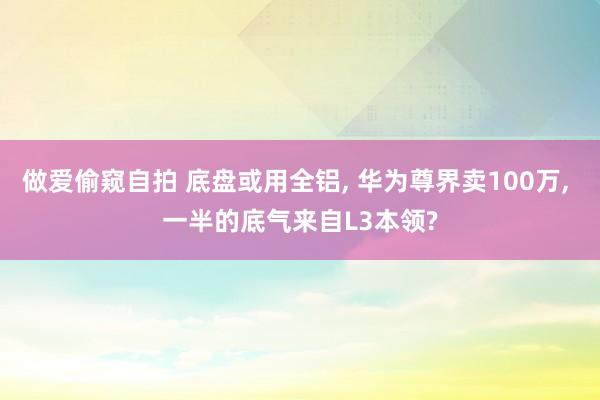 做爱偷窥自拍 底盘或用全铝， 华为尊界卖100万， 一半的底气来自L3本领?