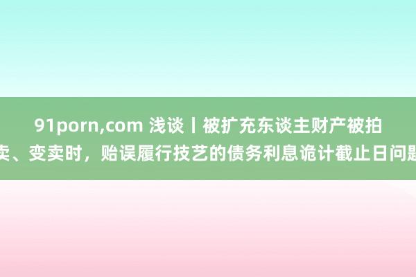 91porn，com 浅谈丨被扩充东谈主财产被拍卖、变卖时，贻误履行技艺的债务利息诡计截止日问题