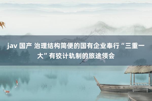 jav 国产 治理结构简便的国有企业奉行“三重一大”有狡计轨制的旅途领会