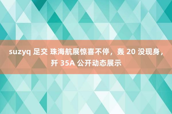 suzyq 足交 珠海航展惊喜不停，轰 20 没现身，歼 35A 公开动态展示