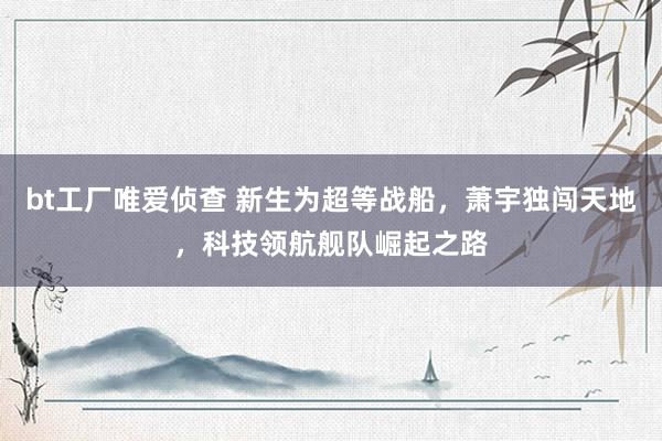 bt工厂唯爱侦查 新生为超等战船，萧宇独闯天地，科技领航舰队崛起之路