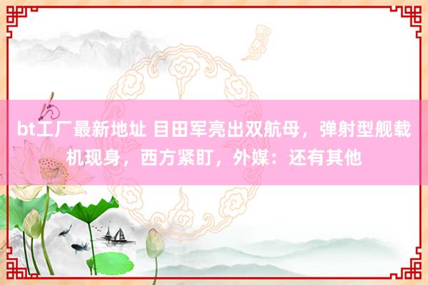 bt工厂最新地址 目田军亮出双航母，弹射型舰载机现身，西方紧盯，外媒：还有其他