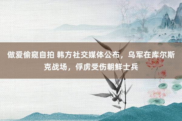 做爱偷窥自拍 韩方社交媒体公布，乌军在库尔斯克战场，俘虏受伤朝鲜士兵