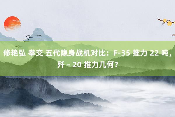 修艳弘 拳交 五代隐身战机对比：F-35 推力 22 吨，歼 - 20 推力几何？