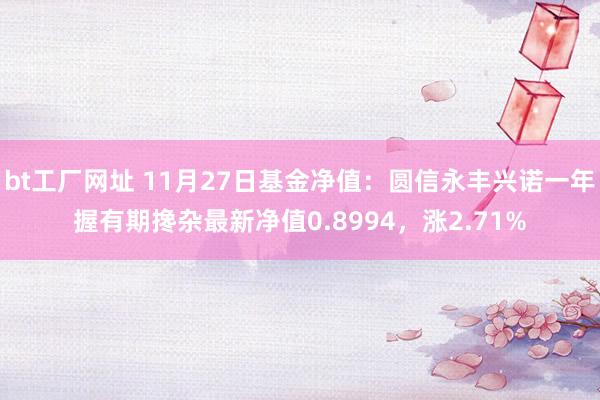 bt工厂网址 11月27日基金净值：圆信永丰兴诺一年握有期搀杂最新净值0.8994，涨2.71%