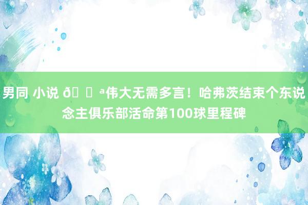 男同 小说 💪伟大无需多言！哈弗茨结束个东说念主俱乐部活命第100球里程碑