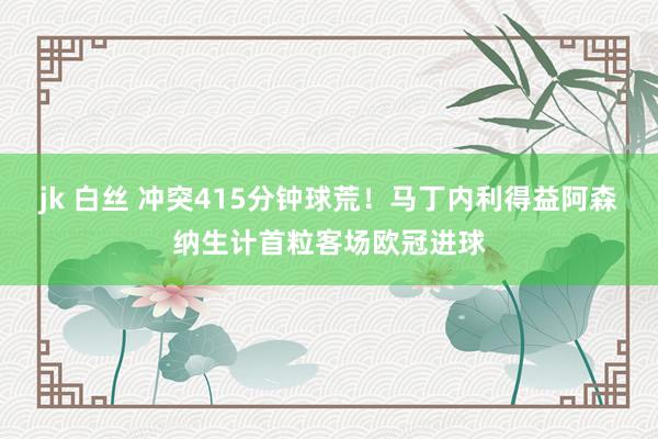 jk 白丝 冲突415分钟球荒！马丁内利得益阿森纳生计首粒客场欧冠进球