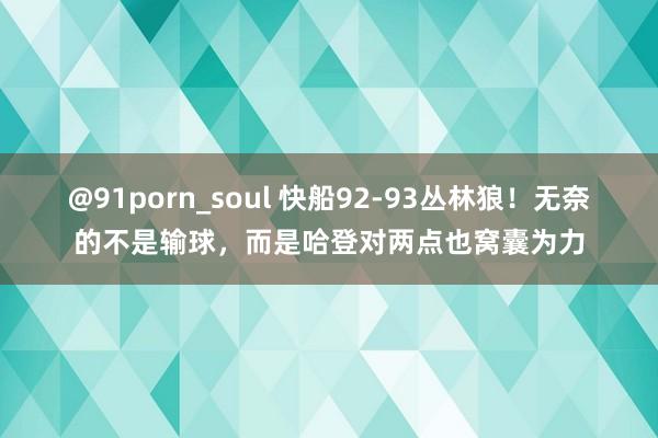 @91porn_soul 快船92-93丛林狼！无奈的不是输球，而是哈登对两点也窝囊为力