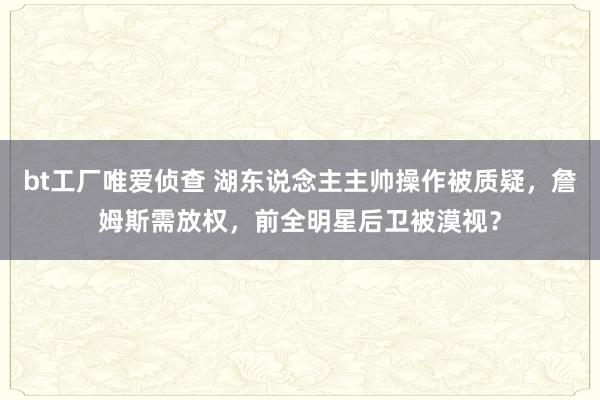 bt工厂唯爱侦查 湖东说念主主帅操作被质疑，詹姆斯需放权，前全明星后卫被漠视？
