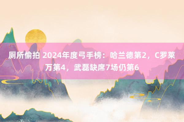 厕所偷拍 2024年度弓手榜：哈兰德第2，C罗莱万第4，武磊缺席7场仍第6
