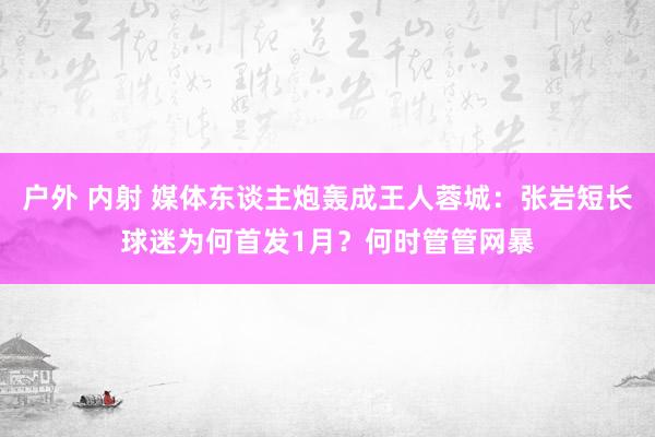 户外 内射 媒体东谈主炮轰成王人蓉城：张岩短长球迷为何首发1月？何时管管网暴
