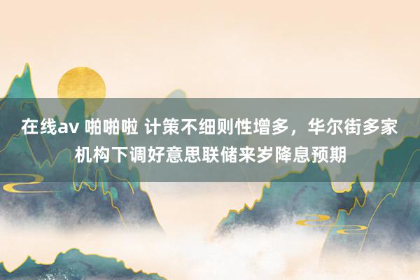 在线av 啪啪啦 计策不细则性增多，华尔街多家机构下调好意思联储来岁降息预期