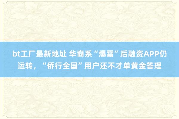 bt工厂最新地址 华裔系“爆雷”后融资APP仍运转，“侨行全国”用户还不才单黄金答理