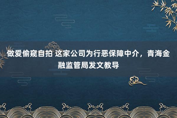 做爱偷窥自拍 这家公司为行恶保障中介，青海金融监管局发文教导