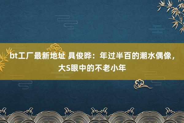 bt工厂最新地址 具俊晔：年过半百的潮水偶像，大S眼中的不老小年