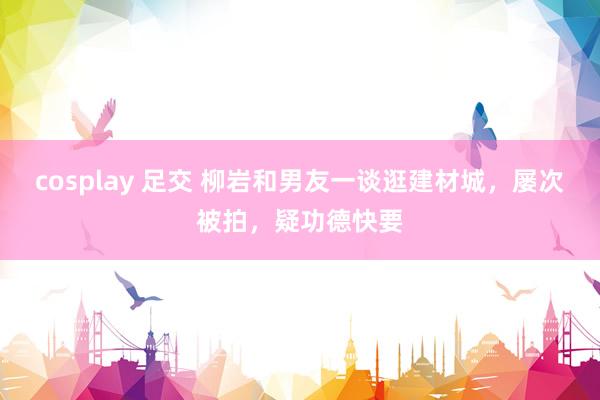 cosplay 足交 柳岩和男友一谈逛建材城，屡次被拍，疑功德快要