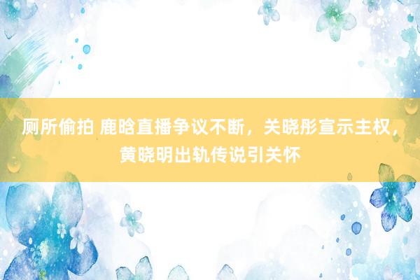 厕所偷拍 鹿晗直播争议不断，关晓彤宣示主权，黄晓明出轨传说引关怀