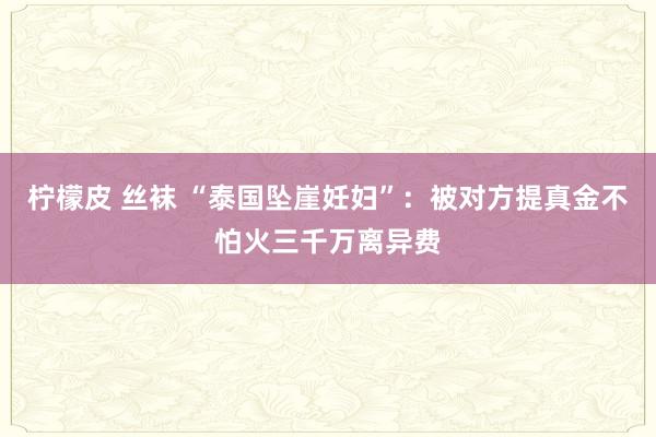 柠檬皮 丝袜 “泰国坠崖妊妇”：被对方提真金不怕火三千万离异费