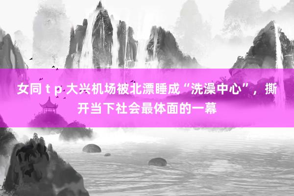 女同 t p 大兴机场被北漂睡成“洗澡中心”，撕开当下社会最体面的一幕