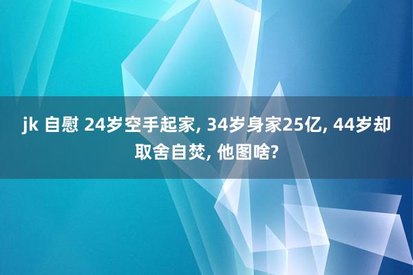jk 自慰 24岁空手起家， 34岁身家25亿， 44岁却取舍自焚， 他图啥?