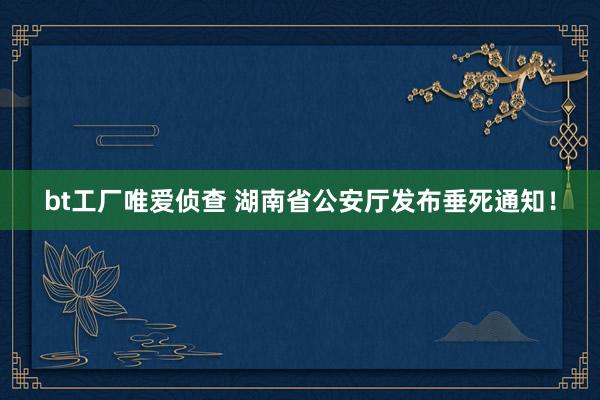 bt工厂唯爱侦查 湖南省公安厅发布垂死通知！