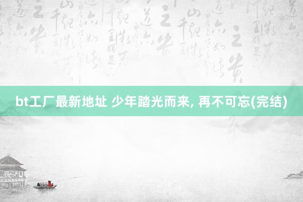 bt工厂最新地址 少年踏光而来， 再不可忘(完结)