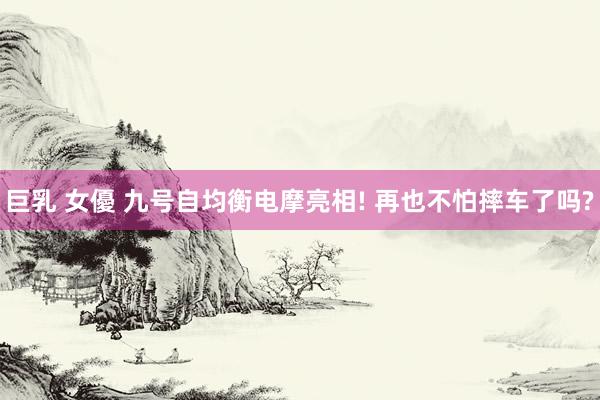 巨乳 女優 九号自均衡电摩亮相! 再也不怕摔车了吗?