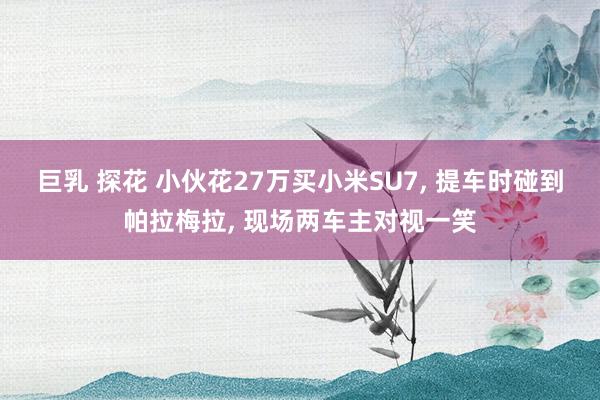 巨乳 探花 小伙花27万买小米SU7， 提车时碰到帕拉梅拉， 现场两车主对视一笑