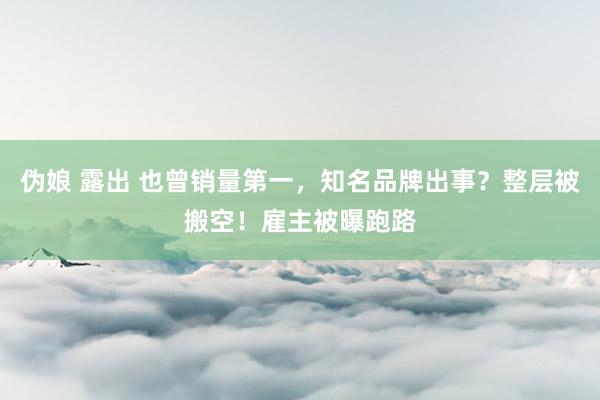 伪娘 露出 也曾销量第一，知名品牌出事？整层被搬空！雇主被曝跑路