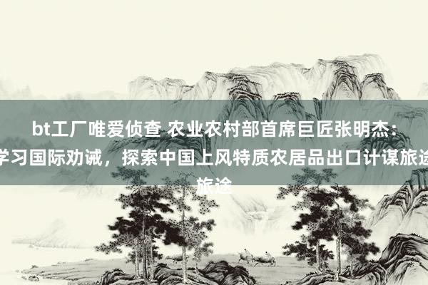 bt工厂唯爱侦查 农业农村部首席巨匠张明杰：学习国际劝诫，探索中国上风特质农居品出口计谋旅途