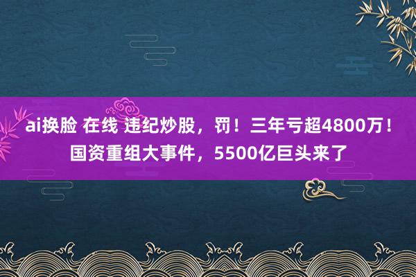 ai换脸 在线 违纪炒股，罚！三年亏超4800万！国资重组大事件，5500亿巨头来了