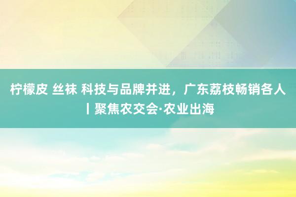 柠檬皮 丝袜 科技与品牌并进，广东荔枝畅销各人丨聚焦农交会·农业出海