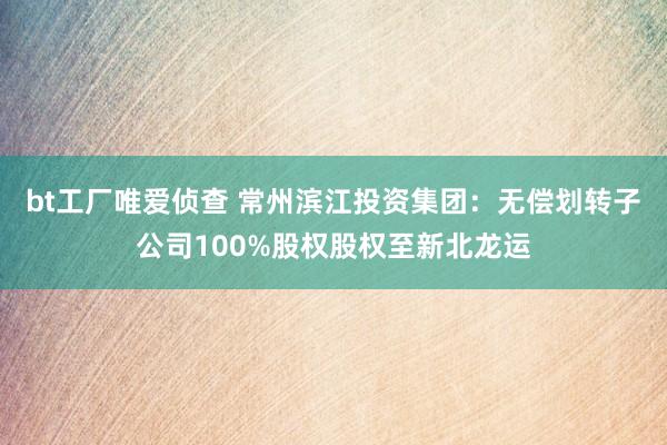 bt工厂唯爱侦查 常州滨江投资集团：无偿划转子公司100%股权股权至新北龙运