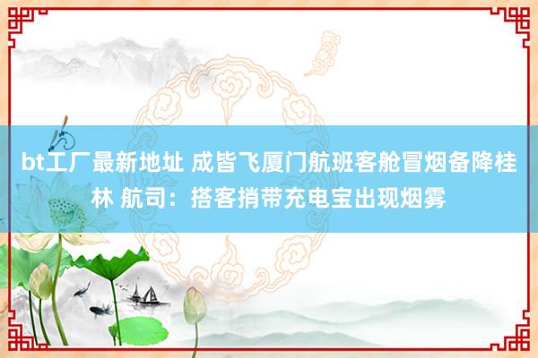 bt工厂最新地址 成皆飞厦门航班客舱冒烟备降桂林 航司：搭客捎带充电宝出现烟雾