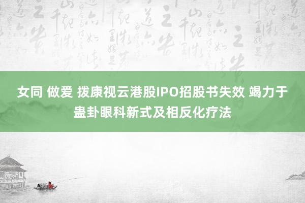 女同 做爱 拨康视云港股IPO招股书失效 竭力于蛊卦眼科新式及相反化疗法