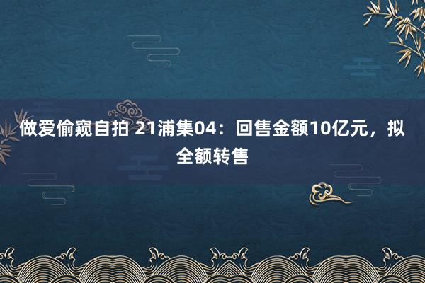做爱偷窥自拍 21浦集04：回售金额10亿元，拟全额转售